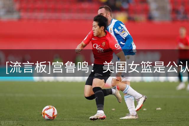 [流言板]宫鲁鸣：美国女篮是公认的强队，很遗憾李月汝缺席世界杯